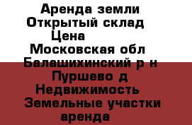 Аренда земли. Открытый склад. › Цена ­ 4 000 - Московская обл., Балашихинский р-н, Пуршево д. Недвижимость » Земельные участки аренда   